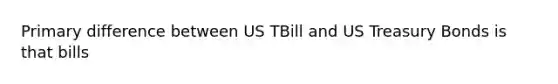 Primary difference between US TBill and US Treasury Bonds is that bills