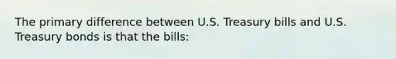 The primary difference between U.S. Treasury bills and U.S. Treasury bonds is that the bills: