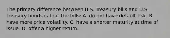 The primary difference between U.S. Treasury bills and U.S. Treasury bonds is that the bills: A. do not have default risk. B. have more price volatility. C. have a shorter maturity at time of issue. D. offer a higher return.