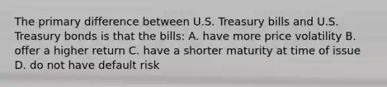 The primary difference between U.S. Treasury bills and U.S. Treasury bonds is that the bills: A. have more price volatility B. offer a higher return C. have a shorter maturity at time of issue D. do not have default risk