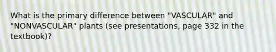 What is the primary difference between "VASCULAR" and "NONVASCULAR" plants (see presentations, page 332 in the textbook)?