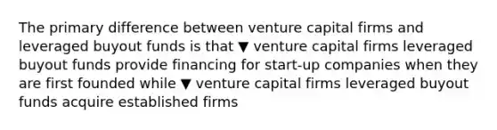 The primary difference between venture capital firms and leveraged buyout funds is that ▼ venture capital firms leveraged buyout funds provide financing for​ start-up companies when they are first founded while ▼ venture capital firms leveraged buyout funds acquire established firms