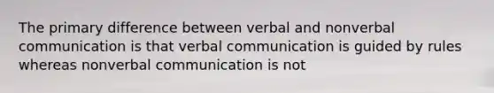 The primary difference between verbal and nonverbal communication is that verbal communication is guided by rules whereas nonverbal communication is not