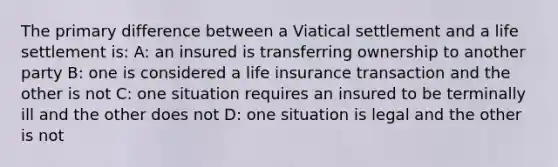 The primary difference between a Viatical settlement and a life settlement is: A: an insured is transferring ownership to another party B: one is considered a life insurance transaction and the other is not C: one situation requires an insured to be terminally ill and the other does not D: one situation is legal and the other is not