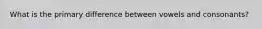 What is the primary difference between vowels and consonants?