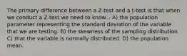 The primary difference between a Z-test and a t-test is that when we conduct a Z-test we need to know... A) the population parameter representing the standard deviation of the variable that we are testing. B) the skewness of the sampling distribution C) that the variable is normally distributed. D) the population mean.