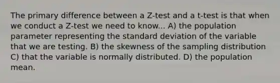 The primary difference between a Z-test and a t-test is that when we conduct a Z-test we need to know... A) the population parameter representing the standard deviation of the variable that we are testing. B) the skewness of the sampling distribution C) that the variable is normally distributed. D) the population mean.