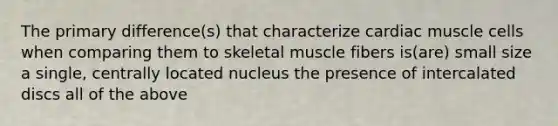 The primary difference(s) that characterize cardiac muscle cells when comparing them to skeletal muscle fibers is(are) small size a single, centrally located nucleus the presence of intercalated discs all of the above