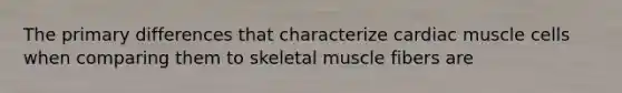 The primary differences that characterize cardiac muscle cells when comparing them to skeletal muscle fibers are