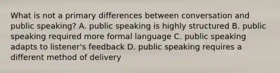 What is not a primary differences between conversation and public speaking? A. public speaking is highly structured B. public speaking required more formal language C. public speaking adapts to listener's feedback D. public speaking requires a different method of delivery