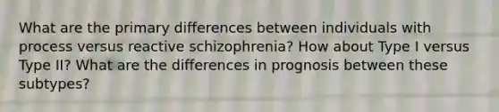 What are the primary differences between individuals with process versus reactive schizophrenia? How about Type I versus Type II? What are the differences in prognosis between these subtypes?