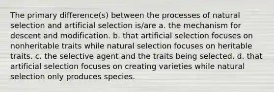 The primary difference(s) between the processes of natural selection and artificial selection is/are a. the mechanism for descent and modification. b. that artificial selection focuses on nonheritable traits while natural selection focuses on heritable traits. c. the selective agent and the traits being selected. d. that artificial selection focuses on creating varieties while natural selection only produces species.