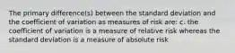 The primary difference(s) between the standard deviation and the coefficient of variation as measures of risk are: c. the coefficient of variation is a measure of relative risk whereas the standard deviation is a measure of absolute risk