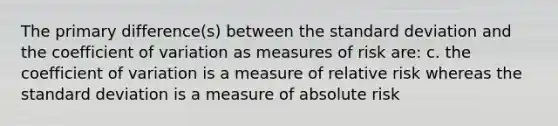 The primary difference(s) between the standard deviation and the coefficient of variation as measures of risk are: c. the coefficient of variation is a measure of relative risk whereas the standard deviation is a measure of absolute risk