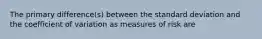 The primary difference(s) between the standard deviation and the coefficient of variation as measures of risk are