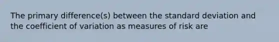 The primary difference(s) between the <a href='https://www.questionai.com/knowledge/kqGUr1Cldy-standard-deviation' class='anchor-knowledge'>standard deviation</a> and the <a href='https://www.questionai.com/knowledge/kJCjg6fvaq-coefficient-of-variation' class='anchor-knowledge'>coefficient of variation</a> as measures of risk are