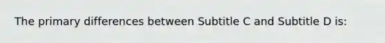 The primary differences between Subtitle C and Subtitle D is: