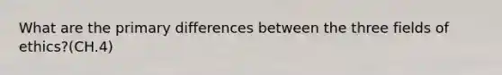 What are the primary differences between the three fields of ethics?(CH.4)