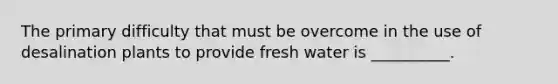 The primary difficulty that must be overcome in the use of desalination plants to provide fresh water is __________.