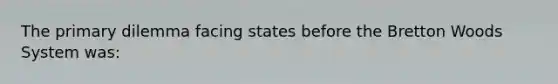 The primary dilemma facing states before the Bretton Woods System was: