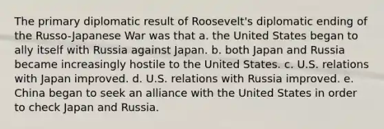 The primary diplomatic result of Roosevelt's diplomatic ending of the Russo-Japanese War was that a. the United States began to ally itself with Russia against Japan. b. both Japan and Russia became increasingly hostile to the United States. c. U.S. relations with Japan improved. d. U.S. relations with Russia improved. e. China began to seek an alliance with the United States in order to check Japan and Russia.