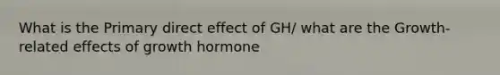 What is the Primary direct effect of GH/ what are the Growth-related effects of growth hormone