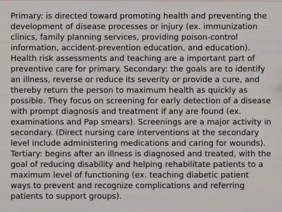 Primary: is directed toward promoting health and preventing the development of disease processes or injury (ex. immunization clinics, family planning services, providing poison-control information, accident-prevention education, and education). Health risk assessments and teaching are a important part of preventive care for primary. Secondary: the goals are to identify an illness, reverse or reduce its severity or provide a cure, and thereby return the person to maximum health as quickly as possible. They focus on screening for early detection of a disease with prompt diagnosis and treatment if any are found (ex. examinations and Pap smears). Screenings are a major activity in secondary. (Direct nursing care interventions at the secondary level include administering medications and caring for wounds). Tertiary: begins after an illness is diagnosed and treated, with the goal of reducing disability and helping rehabilitate patients to a maximum level of functioning (ex. teaching diabetic patient ways to prevent and recognize complications and referring patients to support groups).