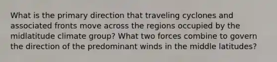 What is the primary direction that traveling cyclones and associated fronts move across the regions occupied by the midlatitude climate group? What two forces combine to govern the direction of the predominant winds in the middle latitudes?