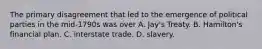 The primary disagreement that led to the emergence of political parties in the mid-1790s was over A. Jay's Treaty. B. Hamilton's financial plan. C. interstate trade. D. slavery.