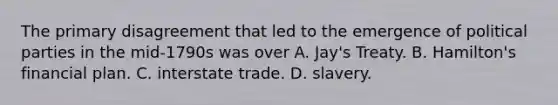 The primary disagreement that led to the emergence of political parties in the mid-1790s was over A. Jay's Treaty. B. Hamilton's financial plan. C. interstate trade. D. slavery.