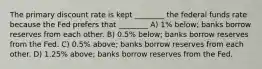 The primary discount rate is kept ________ the federal funds rate because the Fed prefers that ________ A) 1% below; banks borrow reserves from each other. B) 0.5% below; banks borrow reserves from the Fed. C) 0.5% above; banks borrow reserves from each other. D) 1.25% above; banks borrow reserves from the Fed.