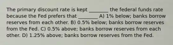 The primary discount rate is kept ________ the federal funds rate because the Fed prefers that ________ A) 1% below; banks borrow reserves from each other. B) 0.5% below; banks borrow reserves from the Fed. C) 0.5% above; banks borrow reserves from each other. D) 1.25% above; banks borrow reserves from the Fed.