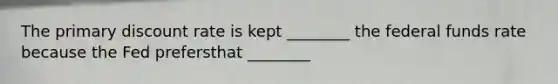 The primary discount rate is kept ________ the federal funds rate because the Fed prefersthat ________