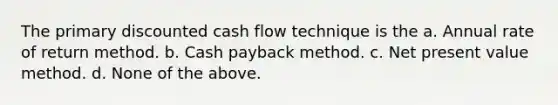 The primary discounted cash flow technique is the a. Annual rate of return method. b. Cash payback method. c. Net present value method. d. None of the above.