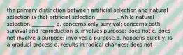 the primary distinction between artificial selection and natural selection is that artificial selection ________, while natural selection _________ a. concerns only survival; concerns both survival and reproduction b. involves purpose; does not c. does not involve a purpose; involves a purpose d. happens quickly; is a gradual process e. results in radical changes; does not