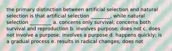 the primary distinction between artificial selection and natural selection is that artificial selection ________, while natural selection _________ a. concerns only survival; concerns both survival and reproduction b. involves purpose; does not c. does not involve a purpose; involves a purpose d. happens quickly; is a gradual process e. results in radical changes; does not