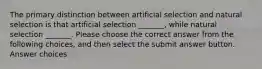 The primary distinction between artificial selection and natural selection is that artificial selection _______, while natural selection _______. Please choose the correct answer from the following choices, and then select the submit answer button. Answer choices