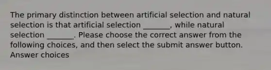 The primary distinction between artificial selection and natural selection is that artificial selection _______, while natural selection _______. Please choose the correct answer from the following choices, and then select the submit answer button. Answer choices