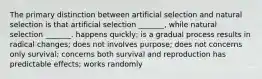 The primary distinction between artificial selection and natural selection is that artificial selection _______, while natural selection _______. happens quickly; is a gradual process results in radical changes; does not involves purpose; does not concerns only survival; concerns both survival and reproduction has predictable effects; works randomly