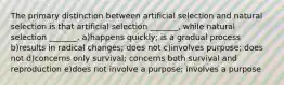 The primary distinction between artificial selection and natural selection is that artificial selection _______, while natural selection _______. a)happens quickly; is a gradual process b)results in radical changes; does not c)involves purpose; does not d)concerns only survival; concerns both survival and reproduction e)does not involve a purpose; involves a purpose