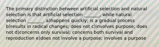 The primary distinction between artificial selection and natural selection is that artificial selection _______, while natural selection _______. a)happens quickly; is a gradual process b)results in radical changes; does not c)involves purpose; does not d)concerns only survival; concerns both survival and reproduction e)does not involve a purpose; involves a purpose