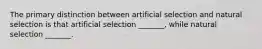 The primary distinction between artificial selection and natural selection is that artificial selection _______, while natural selection _______.