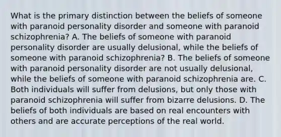 What is the primary distinction between the beliefs of someone with paranoid personality disorder and someone with paranoid schizophrenia? A. The beliefs of someone with paranoid personality disorder are usually delusional, while the beliefs of someone with paranoid schizophrenia? B. The beliefs of someone with paranoid personality disorder are not usually delusional, while the beliefs of someone with paranoid schizophrenia are. C. Both individuals will suffer from delusions, but only those with paranoid schizophrenia will suffer from bizarre delusions. D. The beliefs of both individuals are based on real encounters with others and are accurate perceptions of the real world.