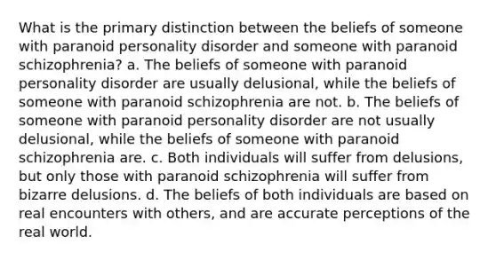 What is the primary distinction between the beliefs of someone with paranoid personality disorder and someone with paranoid schizophrenia? a. The beliefs of someone with paranoid personality disorder are usually delusional, while the beliefs of someone with paranoid schizophrenia are not. b. The beliefs of someone with paranoid personality disorder are not usually delusional, while the beliefs of someone with paranoid schizophrenia are. c. Both individuals will suffer from delusions, but only those with paranoid schizophrenia will suffer from bizarre delusions. d. The beliefs of both individuals are based on real encounters with others, and are accurate perceptions of the real world.