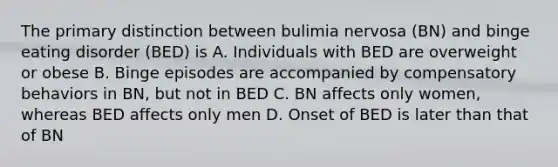 The primary distinction between bulimia nervosa (BN) and binge eating disorder (BED) is A. Individuals with BED are overweight or obese B. Binge episodes are accompanied by compensatory behaviors in BN, but not in BED C. BN affects only women, whereas BED affects only men D. Onset of BED is later than that of BN