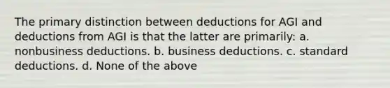 The primary distinction between deductions for AGI and deductions from AGI is that the latter are primarily: a. nonbusiness deductions. b. business deductions. c. standard deductions. d. None of the above