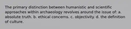 The primary distinction between humanistic and scientific approaches within archaeology revolves around the issue of: a. absolute truth. b. ethical concerns. c. objectivity. d. the definition of culture.