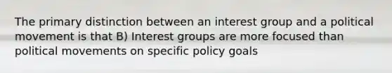 The primary distinction between an interest group and a political movement is that B) Interest groups are more focused than political movements on specific policy goals