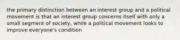 the primary distinction between an interest group and a political movement is that an interest group concerns itself with only a small segment of society, while a political movement looks to improve everyone's condition