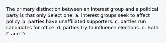 The primary distinction between an interest group and a political party is that only Select one: a. interest groups seek to affect policy. b. ​parties have unaffiliated supporters. c. ​parties run candidates for office. d. ​parties try to influence elections. e. ​Both C and D.